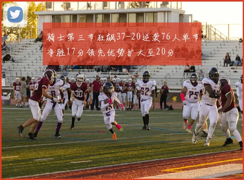 骑士第三节狂飙37-20逆袭76人单节净胜17分领先优势扩大至20分