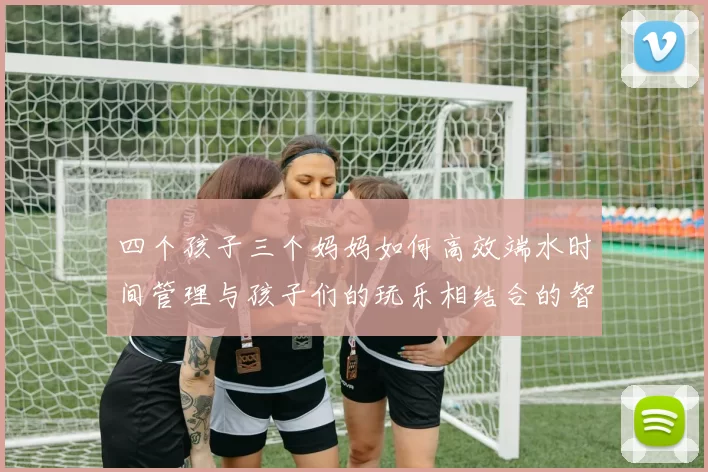 四个孩子三个妈妈如何高效端水时间管理与孩子们的玩乐相结合的智慧分享