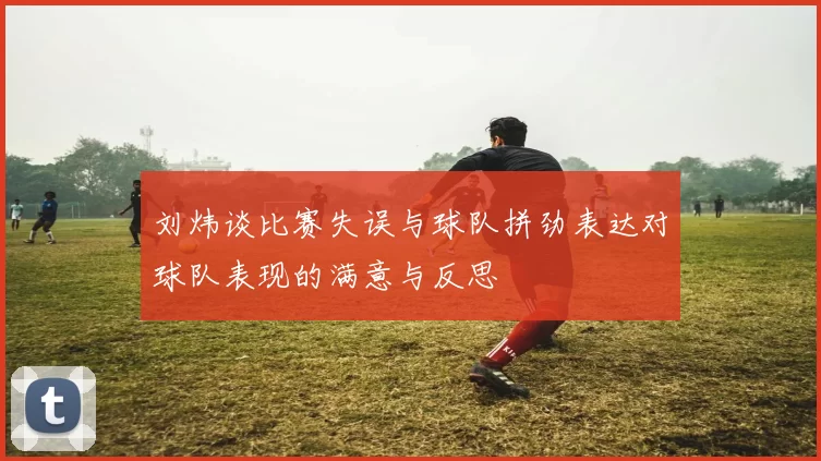 刘炜谈比赛失误与球队拼劲表达对球队表现的满意与反思