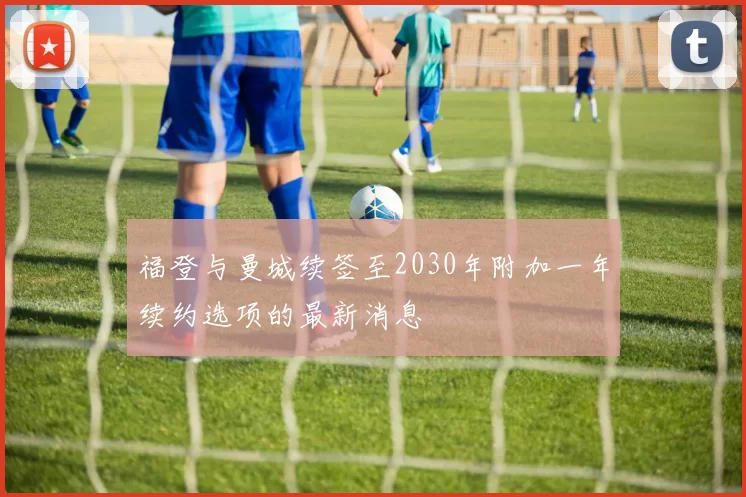 福登与曼城续签至2030年附加一年续约选项的最新消息