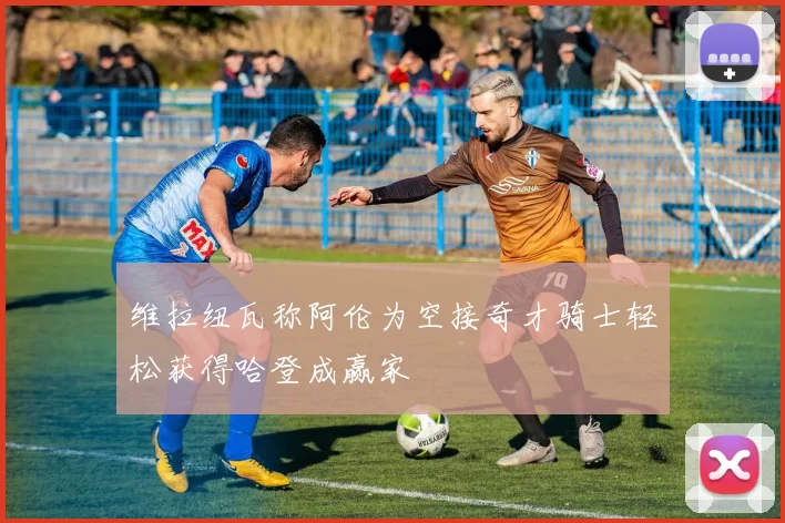 维拉纽瓦称阿伦为空接奇才骑士轻松获得哈登成赢家