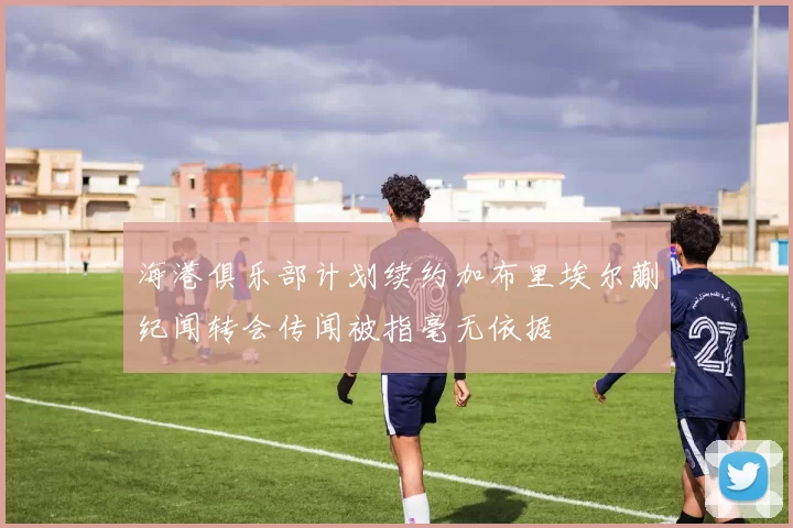 海港俱乐部计划续约加布里埃尔蒯纪闻转会传闻被指毫无依据