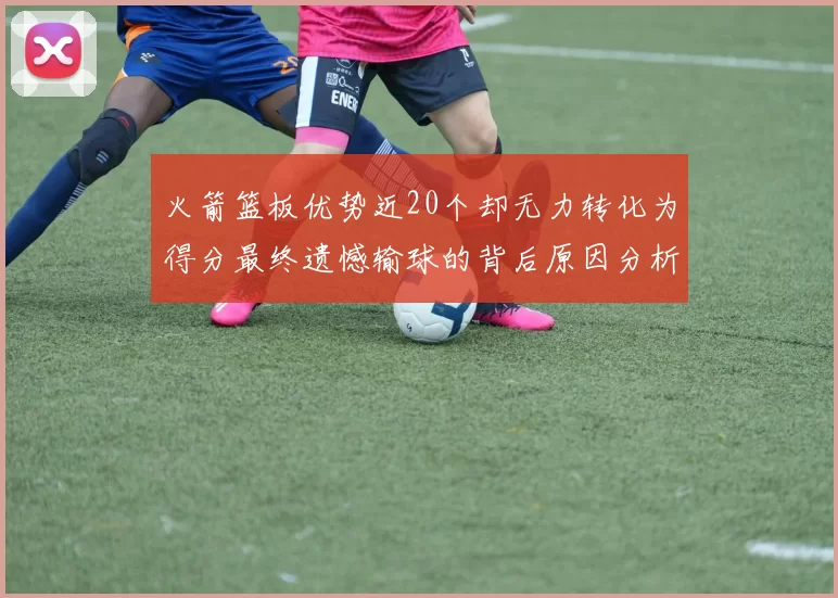 火箭篮板优势近20个却无力转化为得分最终遗憾输球的背后原因分析