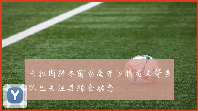 卡拉斯科冬窗或离开沙特尤文等多队已关注其转会动态