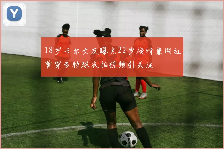 18岁卡尔女友曝光22岁模特兼网红曾穿多特球衣拍视频引关注