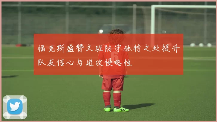 福克斯盛赞文班防守独特之处提升队友信心与进攻侵略性