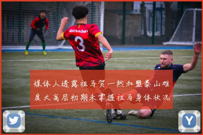 媒体人透露祖马贺一然加盟泰山难度大高层初期未掌握祖马身体状况