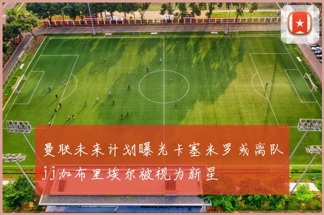 曼联未来计划曝光卡塞米罗或离队jj加布里埃尔被视为新星