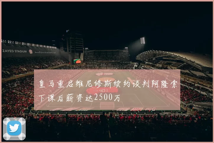 皇马重启维尼修斯续约谈判阿隆索下课后薪资达2500万