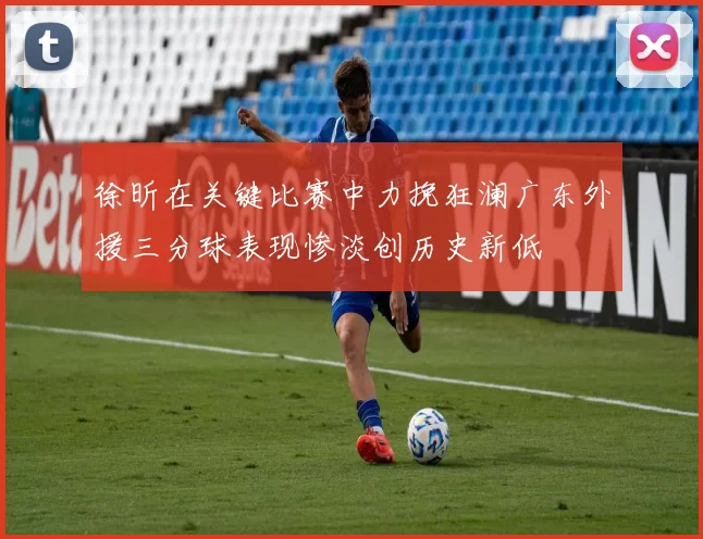 徐昕在关键比赛中力挽狂澜广东外援三分球表现惨淡创历史新低