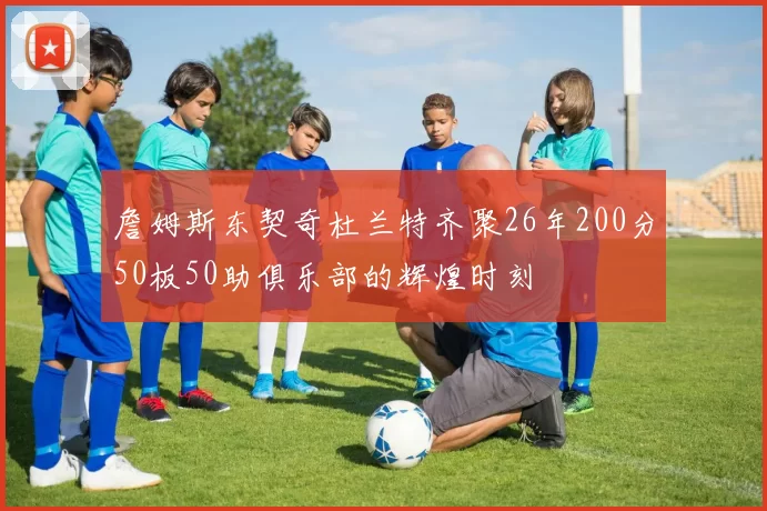 詹姆斯东契奇杜兰特齐聚26年200分50板50助俱乐部的辉煌时刻