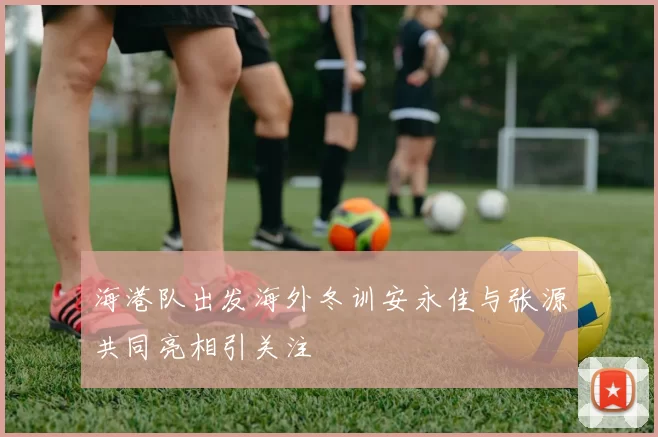 海港队出发海外冬训安永佳与张源共同亮相引关注