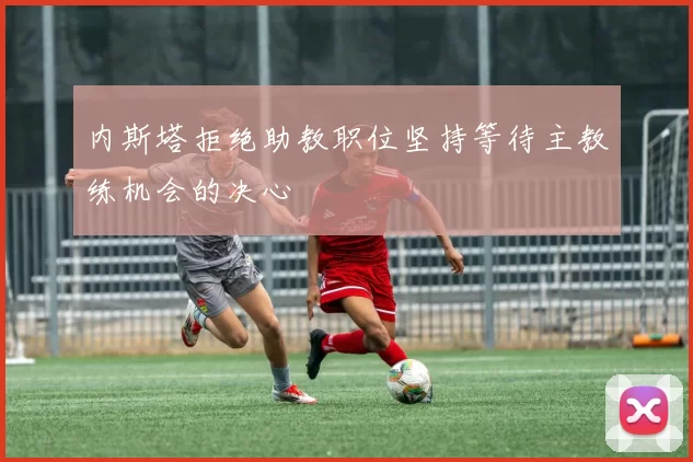 内斯塔拒绝助教职位坚持等待主教练机会的决心