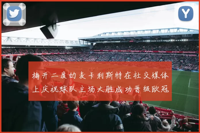 梅开二度的麦卡利斯特在社交媒体上庆祝球队主场大胜成功晋级欧冠16强